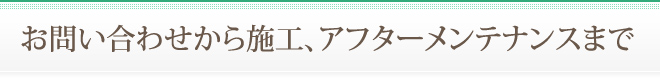 お問い合わせから施工、アフターメンテナンスまで